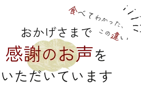 おかげさまで感謝のお声をいただいています 食べてわかった、この違い